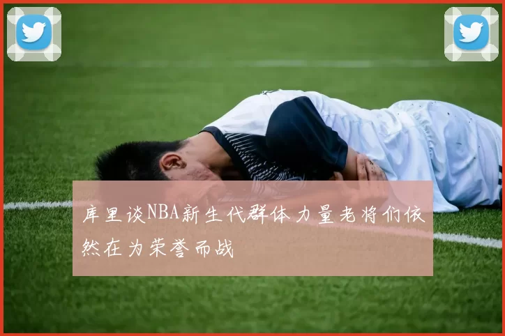 库里谈NBA新生代群体力量老将们依然在为荣誉而战