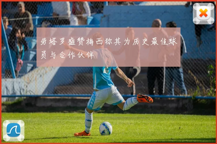 劳塔罗盛赞梅西称其为历史最佳球员与合作伙伴