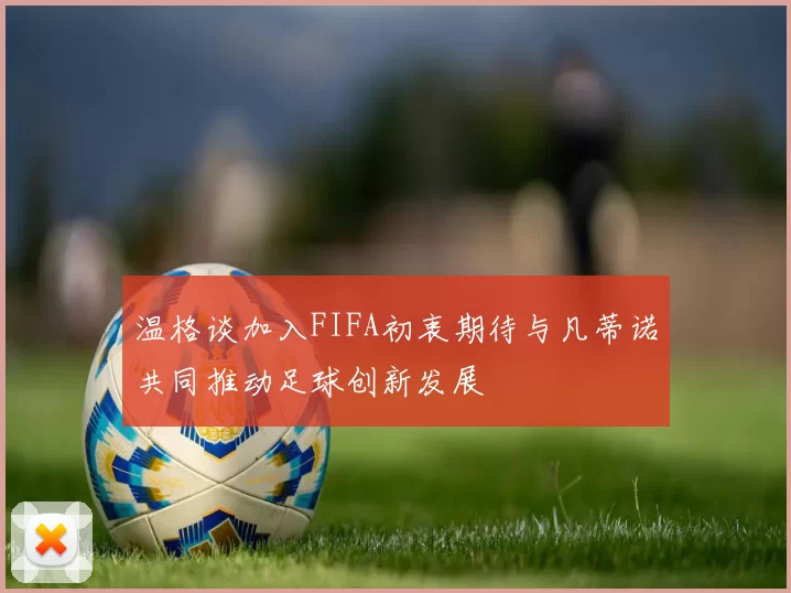 温格谈加入FIFA初衷期待与凡蒂诺共同推动足球创新发展