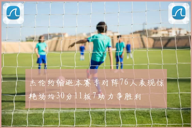 杰伦约翰逊本赛季对阵76人表现惊艳场均30分11板7助力争胜利