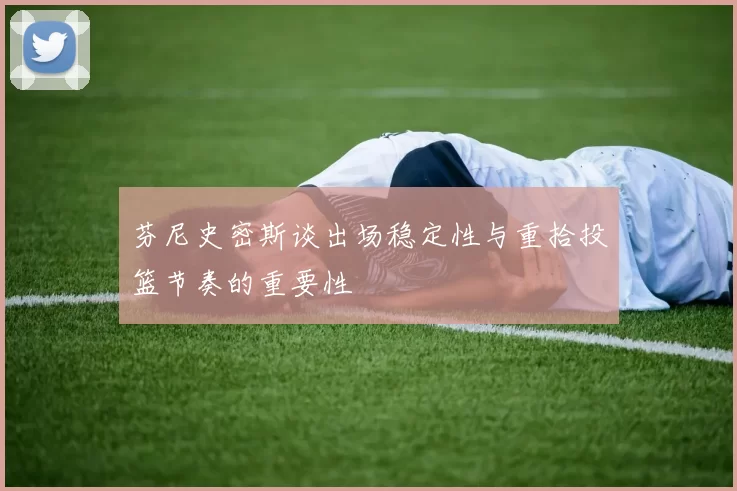 芬尼史密斯谈出场稳定性与重拾投篮节奏的重要性