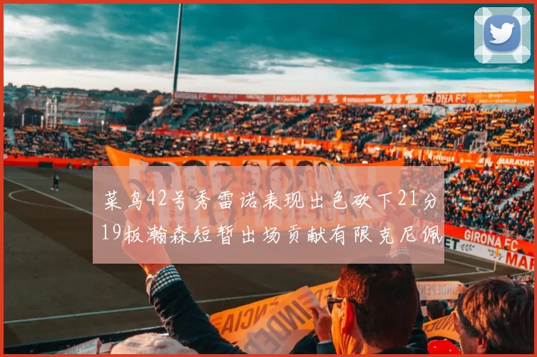 菜鸟42号秀雷诺表现出色砍下21分19板瀚森短暂出场贡献有限克尼佩尔三分球火力全开