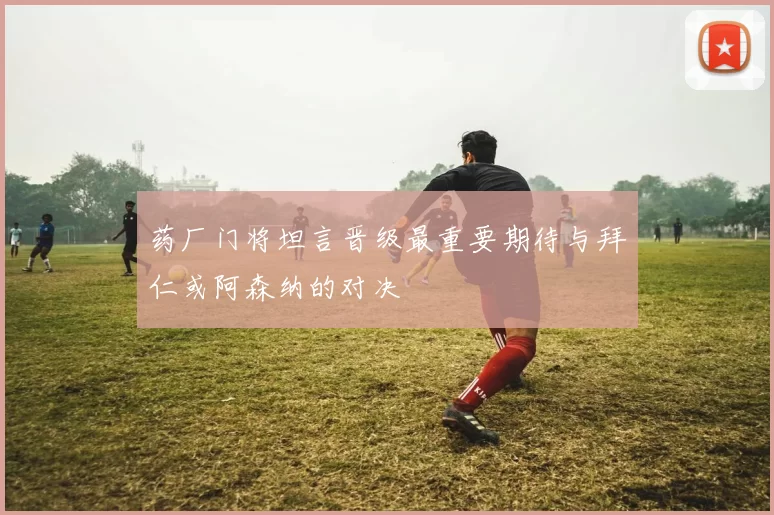 药厂门将坦言晋级最重要期待与拜仁或阿森纳的对决
