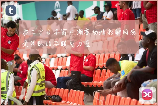 廖三宁分享窗口期赛场精彩瞬间感受团队的温暖与力量
