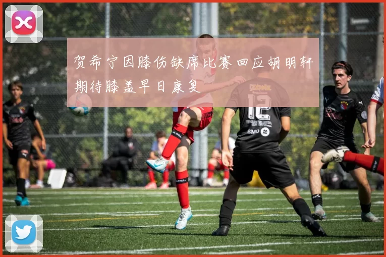 贺希宁因膝伤缺席比赛回应胡明轩期待膝盖早日康复
