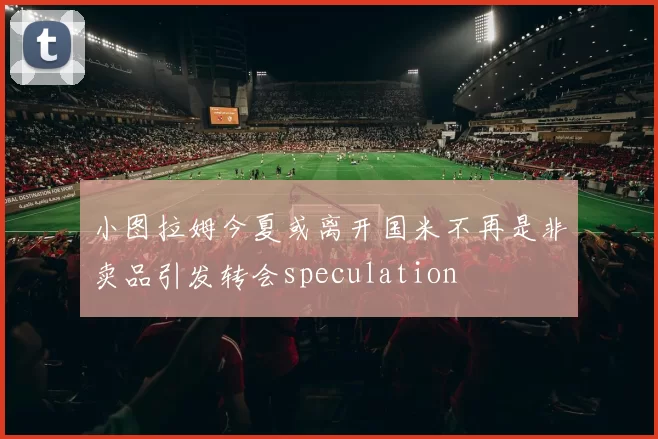 小图拉姆今夏或离开国米不再是非卖品引发转会speculation