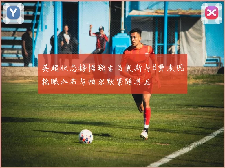 英超状态榜揭晓吉马良斯与B费表现抢眼加布与帕尔默紧随其后