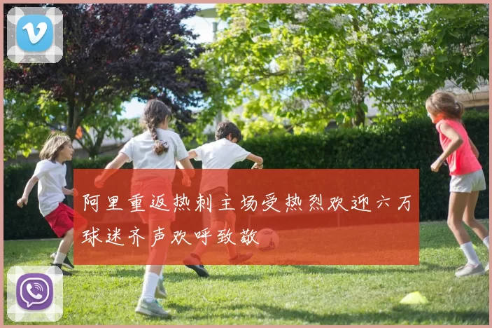 阿里重返热刺主场受热烈欢迎六万球迷齐声欢呼致敬