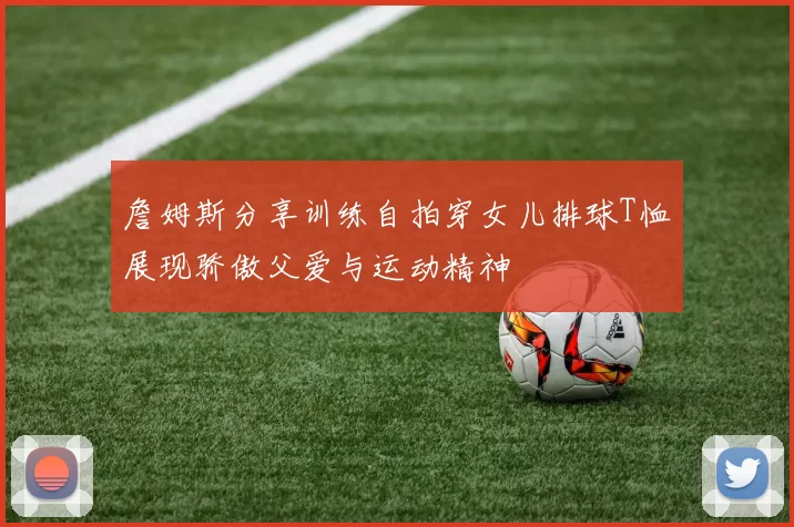 詹姆斯分享训练自拍穿女儿排球T恤展现骄傲父爱与运动精神