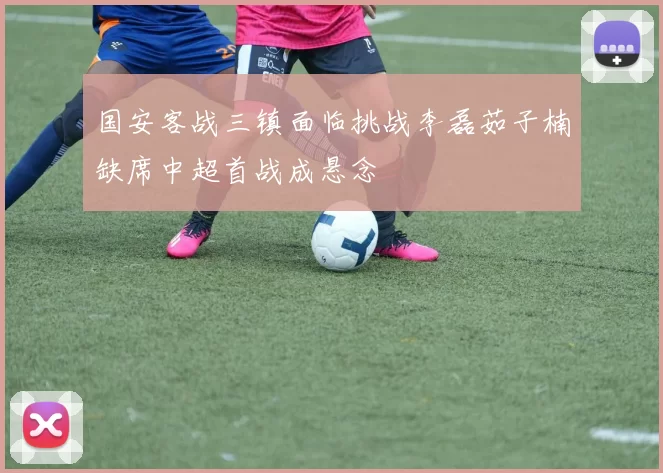 国安客战三镇面临挑战李磊茹子楠缺席中超首战成悬念