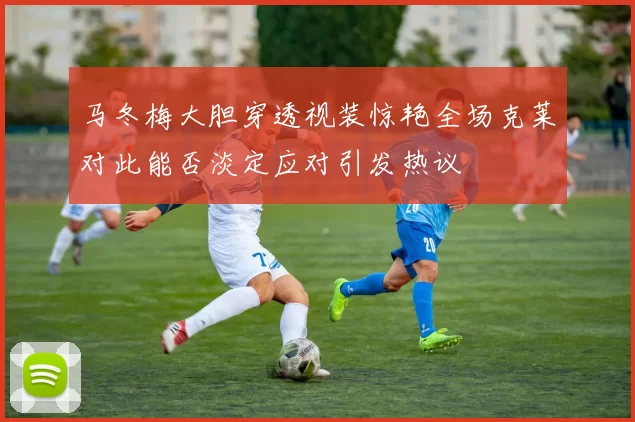 马冬梅大胆穿透视装惊艳全场克莱对此能否淡定应对引发热议