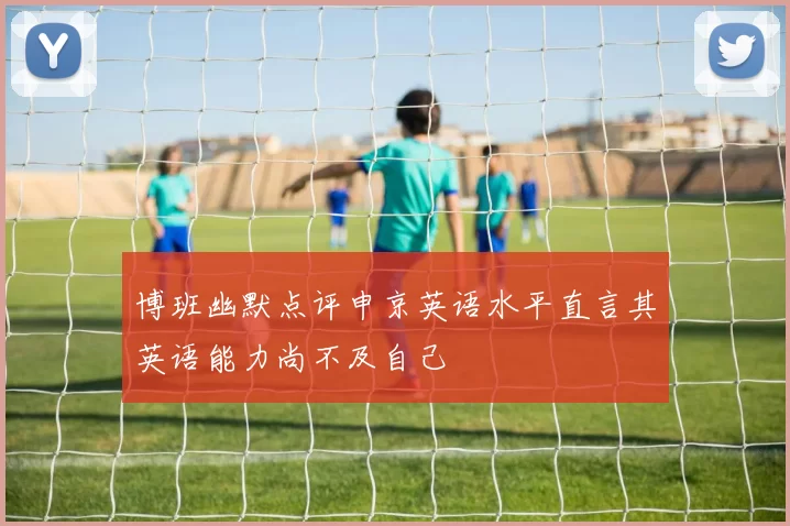 博班幽默点评申京英语水平直言其英语能力尚不及自己