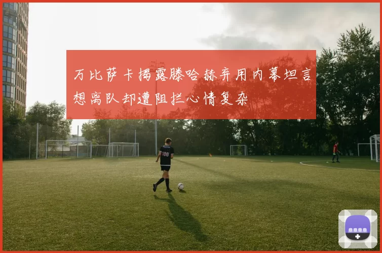 万比萨卡揭露滕哈赫弃用内幕坦言想离队却遭阻拦心情复杂