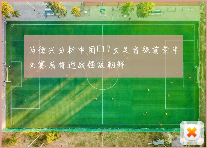 马德兴分析中国U17女足晋级前景半决赛或将迎战强敌朝鲜