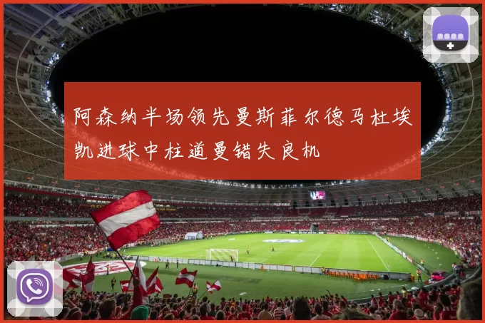 阿森纳半场领先曼斯菲尔德马杜埃凯进球中柱道曼错失良机