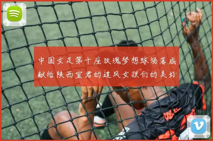 中国女足第十座玫瑰梦想球场落成献给陕西宜君的追风女孩们的美好祝福