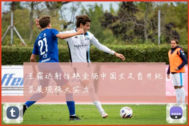 王霜远射惊艳全场中国女足首开纪录展现强大实力