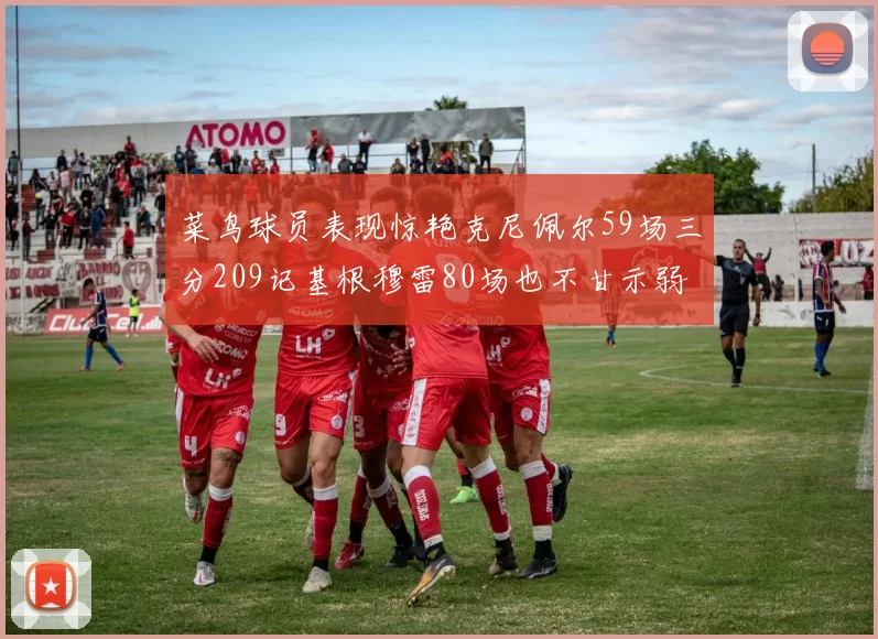 菜鸟球员表现惊艳克尼佩尔59场三分209记基根穆雷80场也不甘示弱