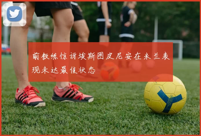 前教练惊讶埃斯图皮尼安在米兰表现未达最佳状态