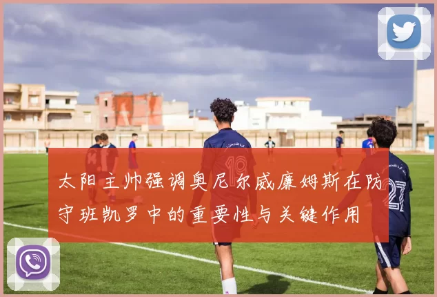 太阳主帅强调奥尼尔威廉姆斯在防守班凯罗中的重要性与关键作用