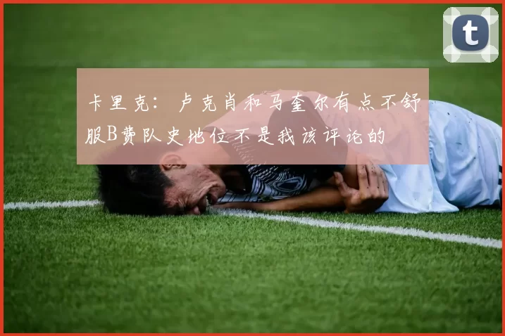 卡里克：卢克肖和马奎尔有点不舒服B费队史地位不是我该评论的