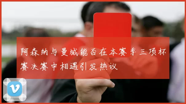 阿森纳与曼城能否在本赛季三项杯赛决赛中相遇引发热议