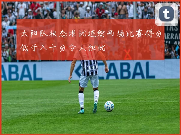 太阳队状态堪忧连续两场比赛得分低于八十分令人担忧